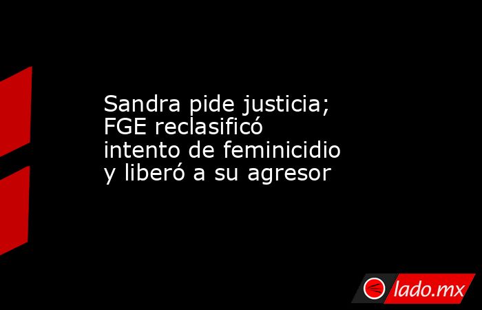 Sandra pide justicia; FGE reclasificó intento de feminicidio y liberó a su agresor. Noticias en tiempo real