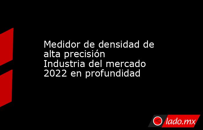 Medidor de densidad de alta precisión Industria del mercado 2022 en profundidad. Noticias en tiempo real
