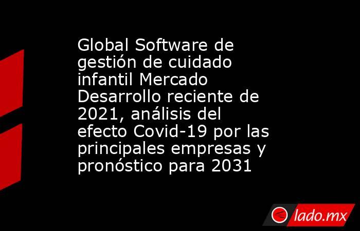 Global Software de gestión de cuidado infantil Mercado Desarrollo reciente de 2021, análisis del efecto Covid-19 por las principales empresas y pronóstico para 2031. Noticias en tiempo real