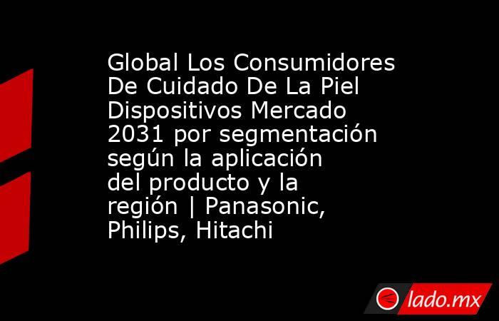 Global Los Consumidores De Cuidado De La Piel Dispositivos Mercado 2031 por segmentación según la aplicación del producto y la región | Panasonic, Philips, Hitachi. Noticias en tiempo real