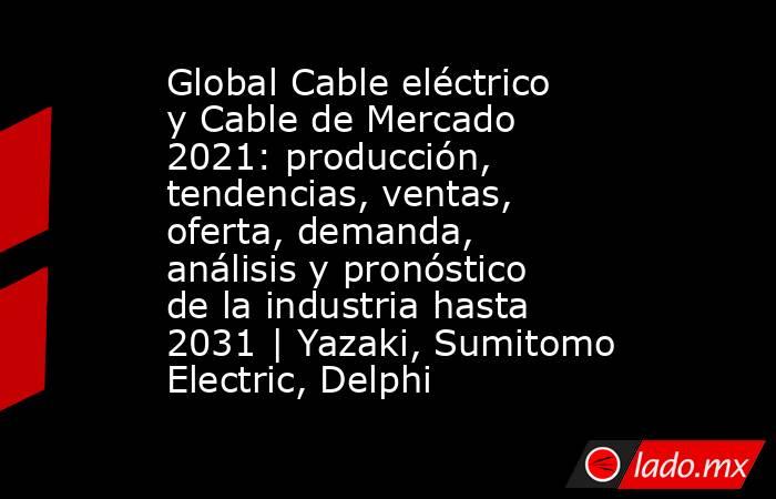 Global Cable eléctrico y Cable de Mercado 2021: producción, tendencias, ventas, oferta, demanda, análisis y pronóstico de la industria hasta 2031 | Yazaki, Sumitomo Electric, Delphi. Noticias en tiempo real
