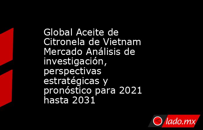Global Aceite de Citronela de Vietnam Mercado Análisis de investigación, perspectivas estratégicas y pronóstico para 2021 hasta 2031. Noticias en tiempo real