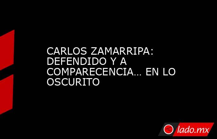 CARLOS ZAMARRIPA: DEFENDIDO Y A COMPARECENCIA… EN LO OSCURITO. Noticias en tiempo real