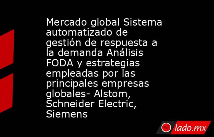 Mercado global Sistema automatizado de gestión de respuesta a la demanda Análisis FODA y estrategias empleadas por las principales empresas globales- Alstom, Schneider Electric, Siemens. Noticias en tiempo real