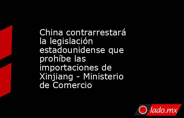 China contrarrestará la legislación estadounidense que prohíbe las importaciones de Xinjiang - Ministerio de Comercio. Noticias en tiempo real