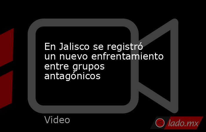 En Jalisco se registró un nuevo enfrentamiento entre grupos antagónicos. Noticias en tiempo real