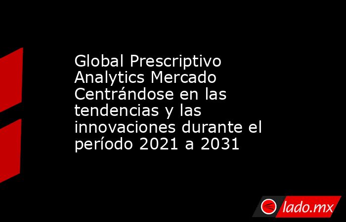 Global Prescriptivo Analytics Mercado Centrándose en las tendencias y las innovaciones durante el período 2021 a 2031. Noticias en tiempo real