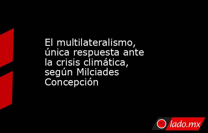 El multilateralismo, única respuesta ante la crisis climática, según Milciades Concepción. Noticias en tiempo real
