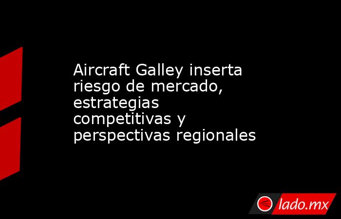 Aircraft Galley inserta riesgo de mercado, estrategias competitivas y perspectivas regionales. Noticias en tiempo real