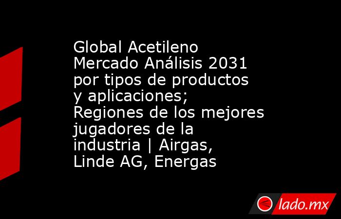 Global Acetileno Mercado Análisis 2031 por tipos de productos y aplicaciones; Regiones de los mejores jugadores de la industria | Airgas, Linde AG, Energas. Noticias en tiempo real