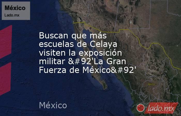 Buscan que más escuelas de Celaya visiten la exposición militar \'La Gran Fuerza de México\'. Noticias en tiempo real