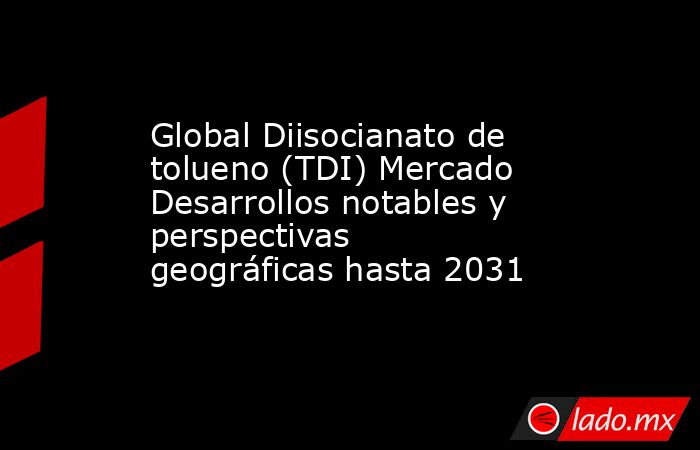 Global Diisocianato de tolueno (TDI) Mercado Desarrollos notables y perspectivas geográficas hasta 2031. Noticias en tiempo real