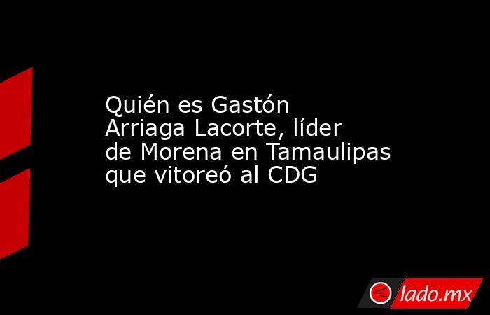 Quién es Gastón Arriaga Lacorte, líder de Morena en Tamaulipas que vitoreó al CDG. Noticias en tiempo real