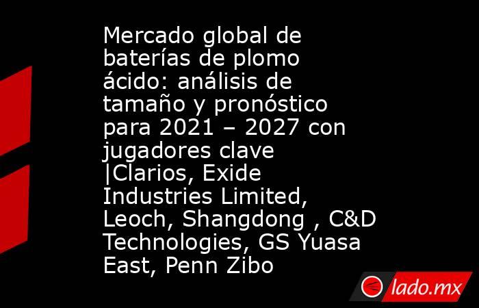 Mercado global de baterías de plomo ácido: análisis de tamaño y pronóstico para 2021 – 2027 con jugadores clave |Clarios, Exide Industries Limited, Leoch, Shangdong , C&D Technologies, GS Yuasa East, Penn Zibo. Noticias en tiempo real