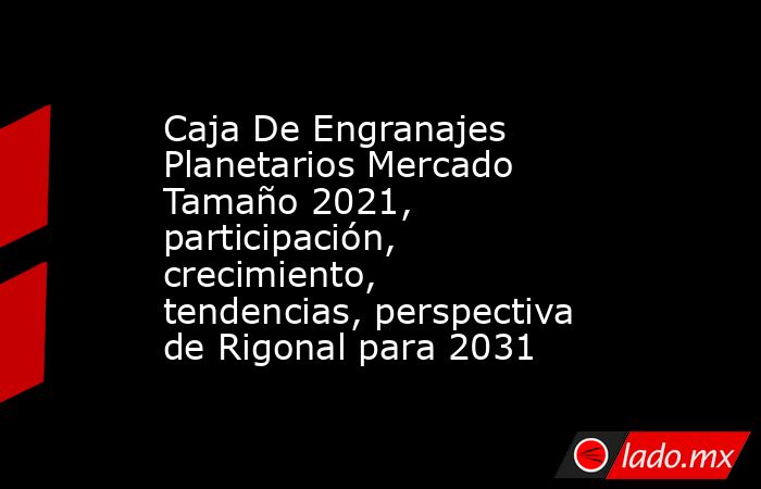 Caja De Engranajes Planetarios Mercado Tamaño 2021, participación, crecimiento, tendencias, perspectiva de Rigonal para 2031. Noticias en tiempo real
