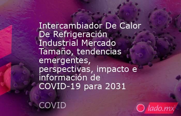 Intercambiador De Calor De Refrigeración Industrial Mercado Tamaño, tendencias emergentes, perspectivas, impacto e información de COVID-19 para 2031. Noticias en tiempo real