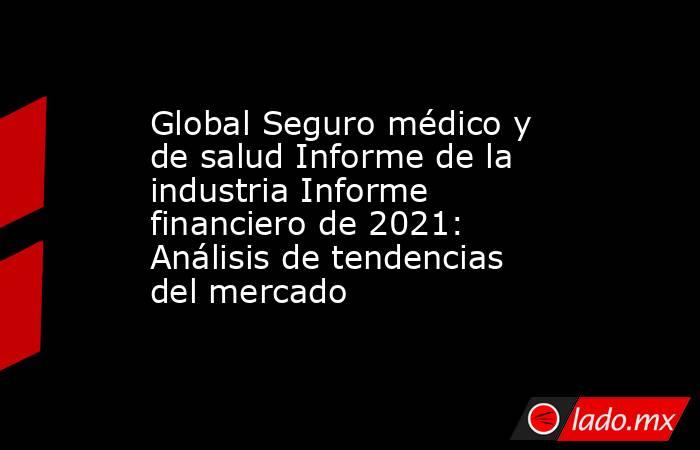 Global Seguro médico y de salud Informe de la industria Informe financiero de 2021: Análisis de tendencias del mercado. Noticias en tiempo real