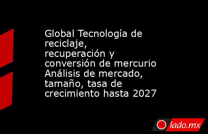 Global Tecnología de reciclaje, recuperación y conversión de mercurio Análisis de mercado, tamaño, tasa de crecimiento hasta 2027. Noticias en tiempo real