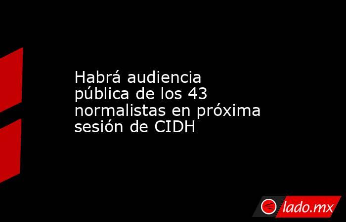 Habrá audiencia pública de los 43 normalistas en próxima sesión de CIDH. Noticias en tiempo real