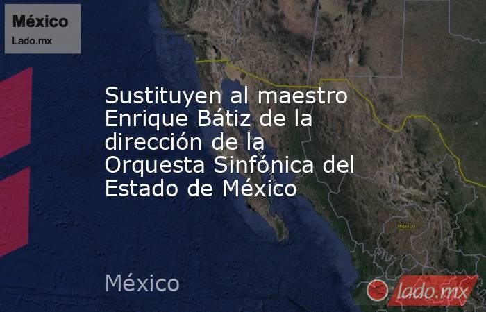 Sustituyen al maestro Enrique Bátiz de la dirección de la Orquesta Sinfónica del Estado de México. Noticias en tiempo real