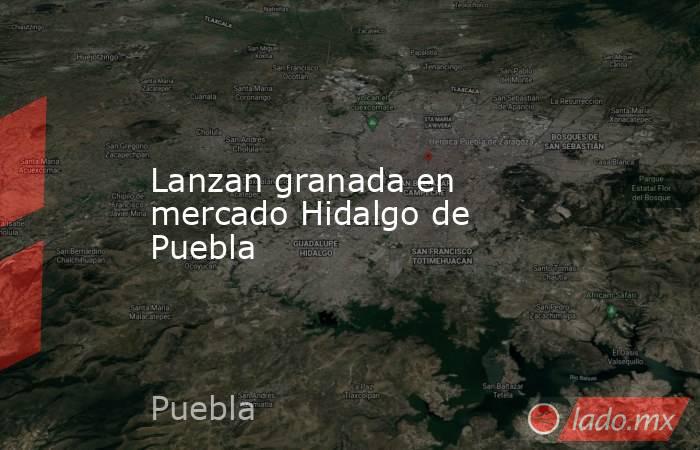 Lanzan granada en mercado Hidalgo de Puebla. Noticias en tiempo real