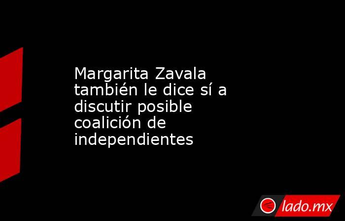 Margarita Zavala también le dice sí a discutir posible coalición de independientes. Noticias en tiempo real