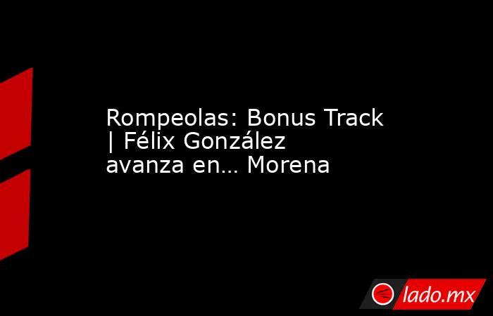 Rompeolas: Bonus Track | Félix González avanza en… Morena. Noticias en tiempo real