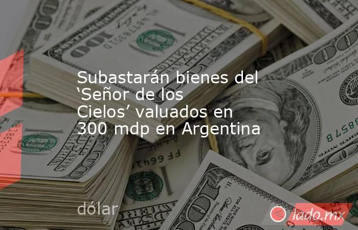 Subastarán bienes del ‘Señor de los Cielos’ valuados en 300 mdp en Argentina. Noticias en tiempo real