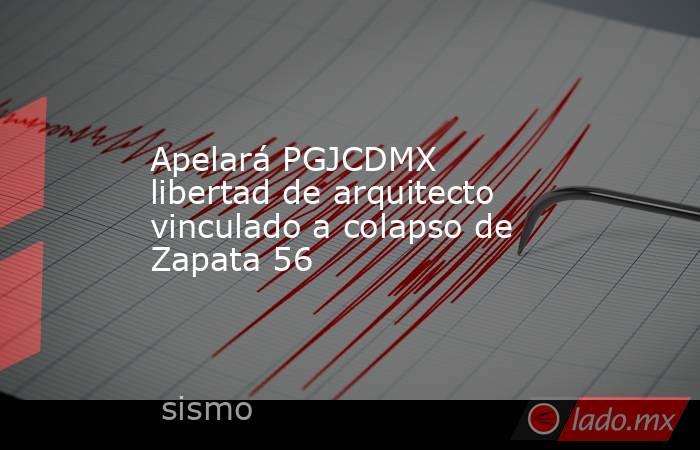 Apelará PGJCDMX libertad de arquitecto vinculado a colapso de Zapata 56. Noticias en tiempo real