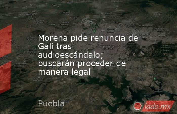 Morena pide renuncia de Gali tras audioescándalo; buscarán proceder de manera legal. Noticias en tiempo real