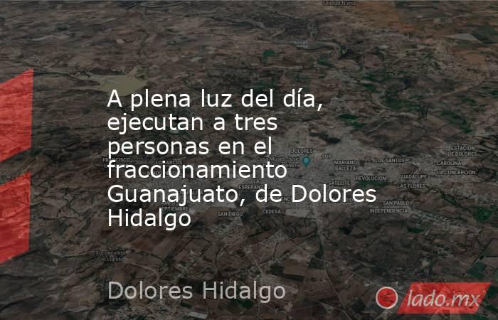 A plena luz del día, ejecutan a tres personas en el fraccionamiento Guanajuato, de Dolores Hidalgo. Noticias en tiempo real