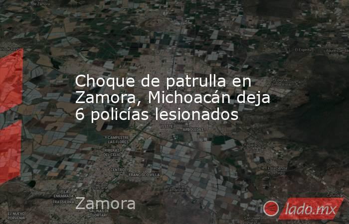 Choque de patrulla en Zamora, Michoacán deja 6 policías lesionados. Noticias en tiempo real