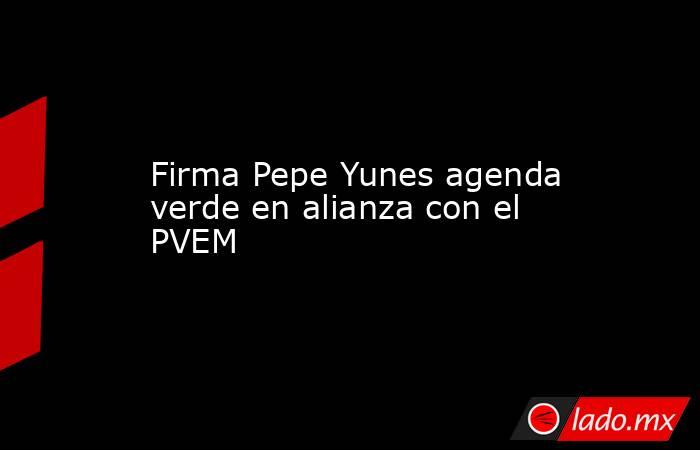 Firma Pepe Yunes agenda verde en alianza con el PVEM. Noticias en tiempo real