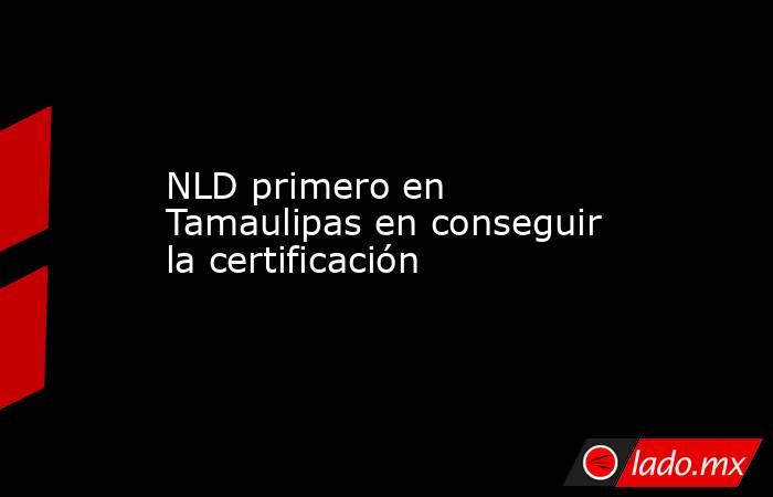 NLD primero en Tamaulipas en conseguir la certificación  . Noticias en tiempo real