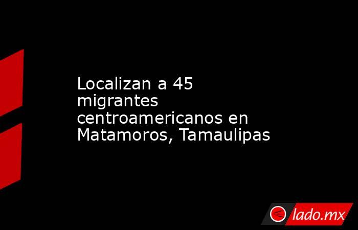 Localizan a 45 migrantes centroamericanos en Matamoros, Tamaulipas. Noticias en tiempo real