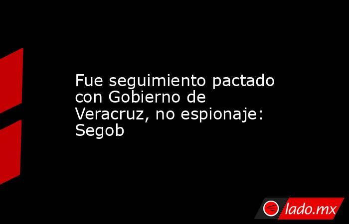 Fue seguimiento pactado con Gobierno de Veracruz, no espionaje: Segob. Noticias en tiempo real