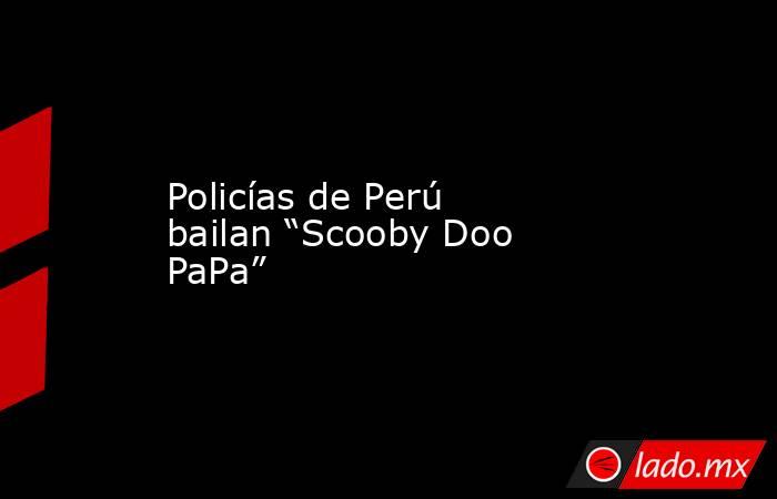 Policías de Perú bailan “Scooby Doo PaPa”. Noticias en tiempo real