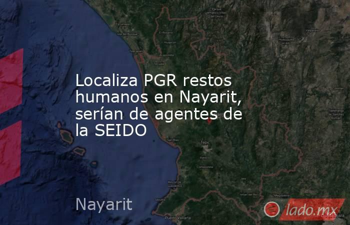 Localiza PGR restos humanos en Nayarit, serían de agentes de la SEIDO. Noticias en tiempo real