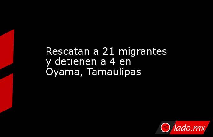 Rescatan a 21 migrantes y detienen a 4 en Oyama, Tamaulipas. Noticias en tiempo real