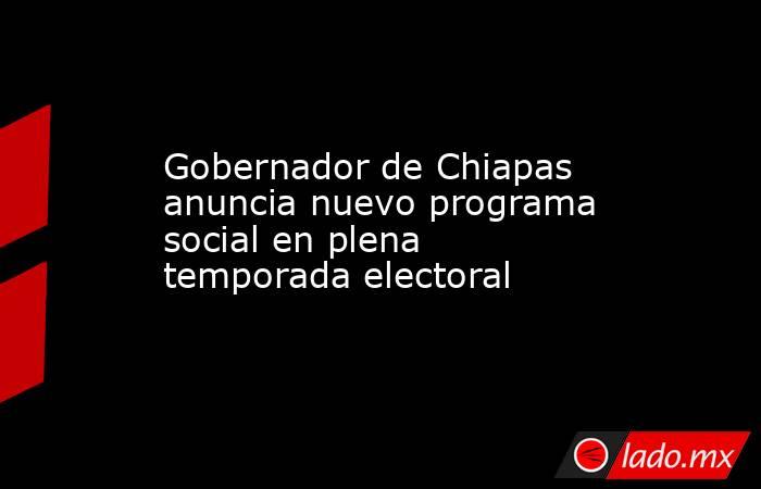 Gobernador de Chiapas anuncia nuevo programa social en plena temporada electoral. Noticias en tiempo real