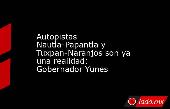 Autopistas Nautla-Papantla y Tuxpan-Naranjos son ya una realidad: Gobernador Yunes. Noticias en tiempo real