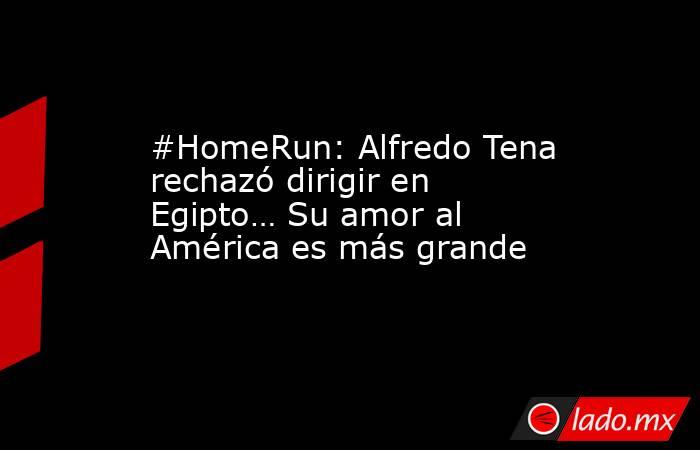 #HomeRun: Alfredo Tena rechazó dirigir en Egipto… Su amor al América es más grande. Noticias en tiempo real