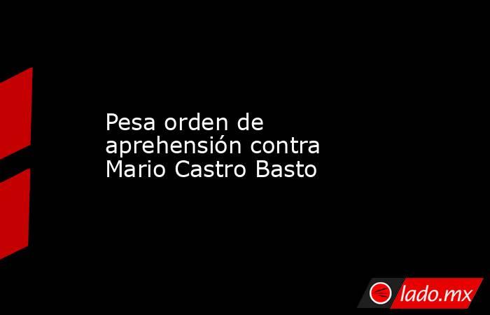 Pesa orden de aprehensión contra Mario Castro Basto. Noticias en tiempo real