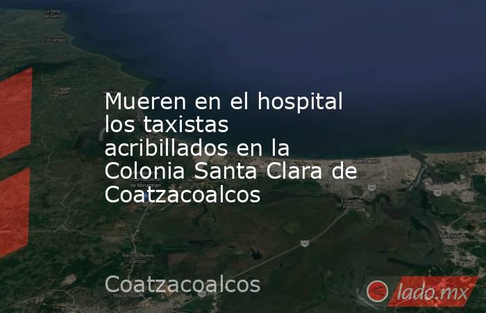Mueren en el hospital los taxistas acribillados en la Colonia Santa Clara de Coatzacoalcos. Noticias en tiempo real