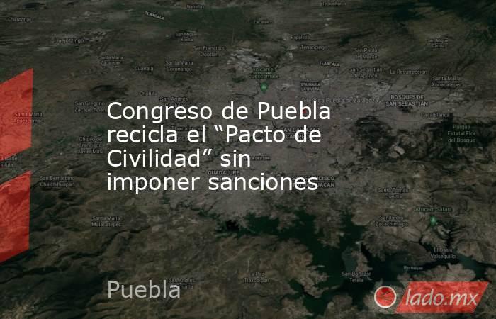 Congreso de Puebla recicla el “Pacto de Civilidad” sin imponer sanciones. Noticias en tiempo real