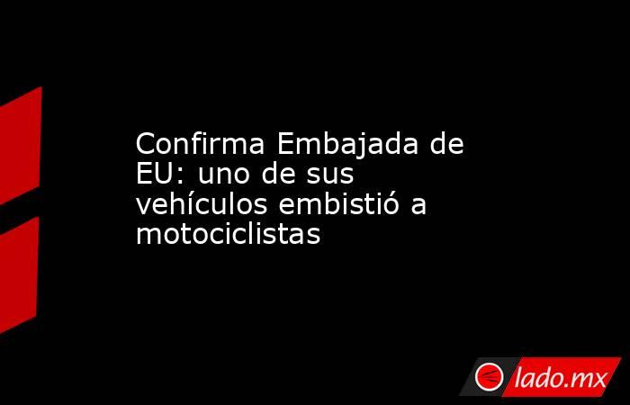 Confirma Embajada de EU: uno de sus vehículos embistió a motociclistas. Noticias en tiempo real