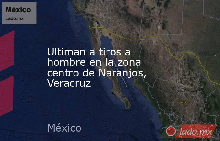 Ultiman a tiros a hombre en la zona centro de Naranjos, Veracruz. Noticias en tiempo real