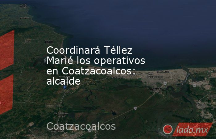 Coordinará Téllez Marié los operativos en Coatzacoalcos: alcalde. Noticias en tiempo real