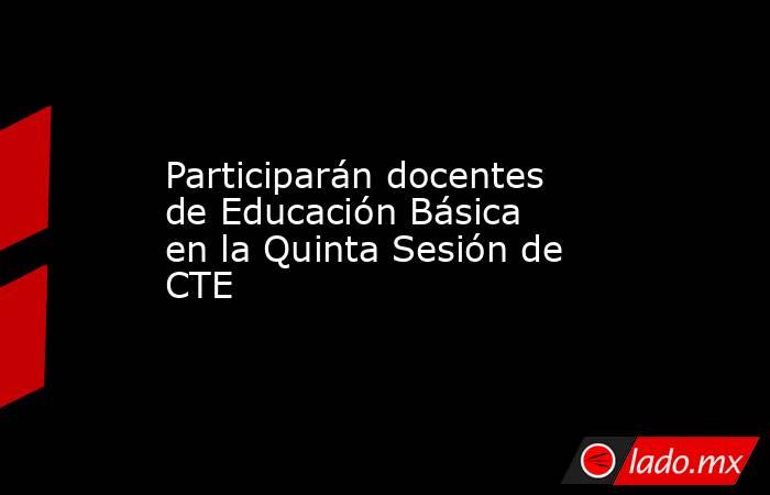 Participarán docentes de Educación Básica en la Quinta Sesión de CTE. Noticias en tiempo real