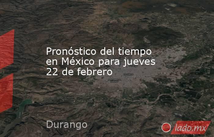Pronóstico del tiempo en México para jueves 22 de febrero. Noticias en tiempo real